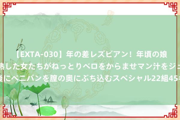 【EXTA-030】年の差レズビアン！年頃の娘たちとお母さんくらいの熟した女たちがねっとりベロをからませマン汁をジュルジュル舐め合った後にペニバンを膣の奥にぶち込むスペシャル22組45名4時間 设立具有浩大凝合力和引颈力的社会主义毅力模式