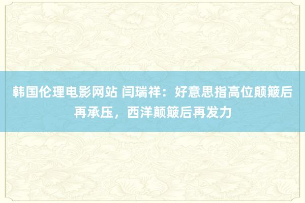 韩国伦理电影网站 闫瑞祥：好意思指高位颠簸后再承压，西洋颠簸后再发力