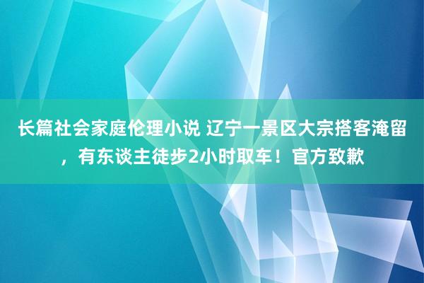 长篇社会家庭伦理小说 辽宁一景区大宗搭客淹留，有东谈主徒步2小时取车！官方致歉