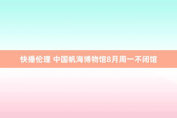 快播伦理 中国帆海博物馆8月周一不闭馆