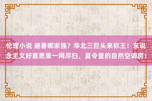伦理小说 避暑哪家强？华北三巨头来称王！东说念主文好意思景一网尽扫，夏令里的自然空调房！