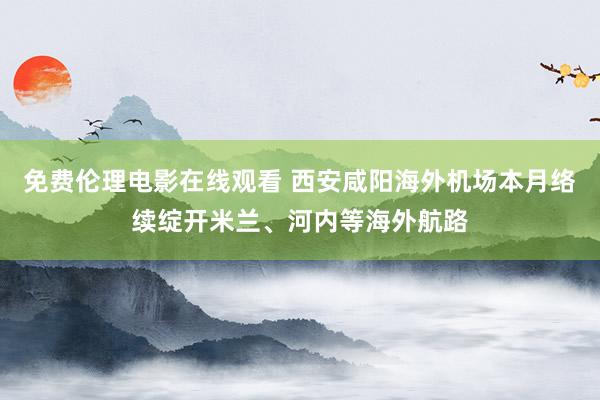 免费伦理电影在线观看 西安咸阳海外机场本月络续绽开米兰、河内等海外航路