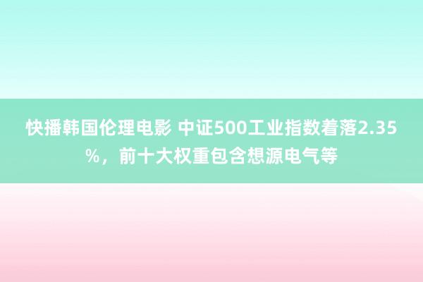 快播韩国伦理电影 中证500工业指数着落2.35%，前十大权重包含想源电气等