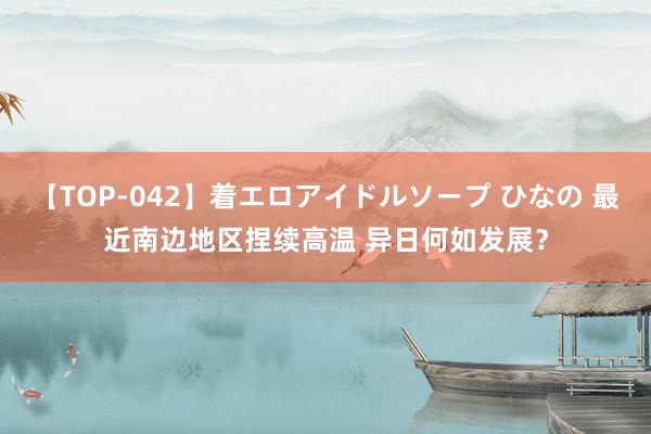 【TOP-042】着エロアイドルソープ ひなの 最近南边地区捏续高温 异日何如发展？