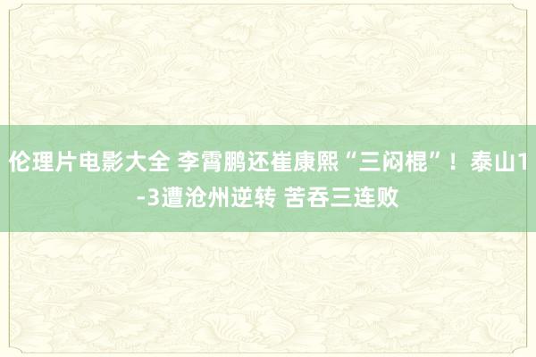 伦理片电影大全 李霄鹏还崔康熙“三闷棍”！泰山1-3遭沧州逆转 苦吞三连败