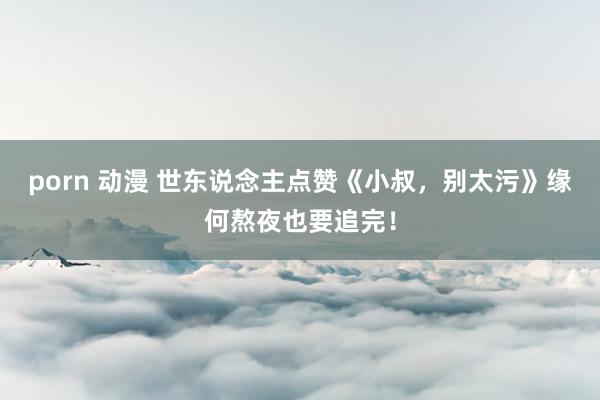 porn 动漫 世东说念主点赞《小叔，别太污》缘何熬夜也要追完！