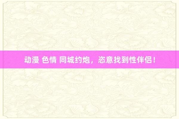 动漫 色情 同城约炮，恣意找到性伴侣！