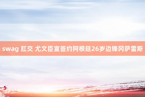 swag 肛交 尤文臣宣签约阿根廷26岁边锋冈萨雷斯