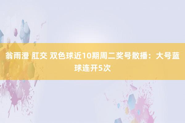 翁雨澄 肛交 双色球近10期周二奖号散播：大号蓝球连开5次