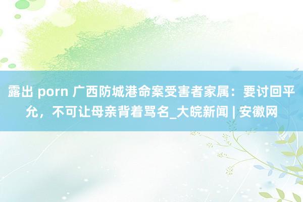 露出 porn 广西防城港命案受害者家属：要讨回平允，不可让母亲背着骂名_大皖新闻 | 安徽网