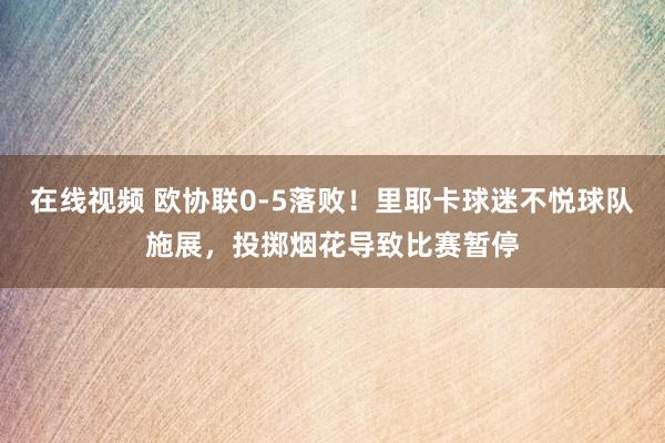 在线视频 欧协联0-5落败！里耶卡球迷不悦球队施展，投掷烟花导致比赛暂停