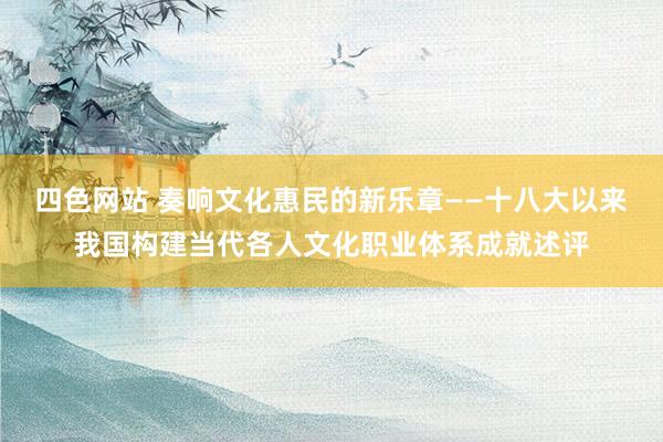 四色网站 奏响文化惠民的新乐章——十八大以来我国构建当代各人文化职业体系成就述评