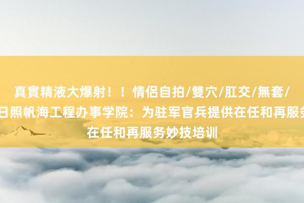 真實精液大爆射！！情侶自拍/雙穴/肛交/無套/大量噴精 日照帆海工程办事学院：为驻军官兵提供在任和再服务妙技培训