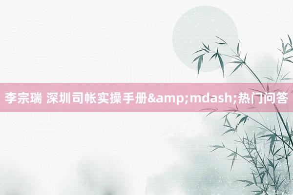 李宗瑞 深圳司帐实操手册&mdash;热门问答
