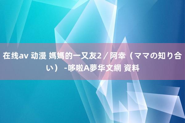 在线av 动漫 媽媽的一又友2/阿幸(ママの知り合い) -哆啦A夢华文網 資料
