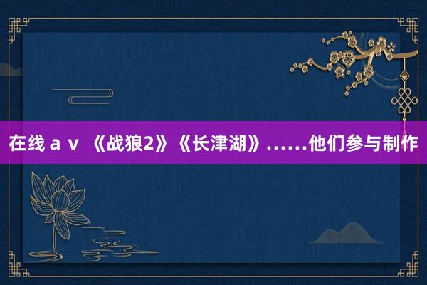 在线ａｖ 《战狼2》《长津湖》……他们参与制作