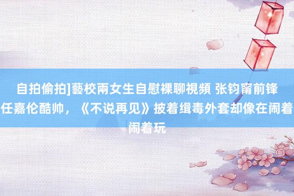 自拍偷拍]藝校兩女生自慰裸聊視頻 张钧甯前锋，任嘉伦酷帅，《不说再见》披着缉毒外套却像在闹着玩