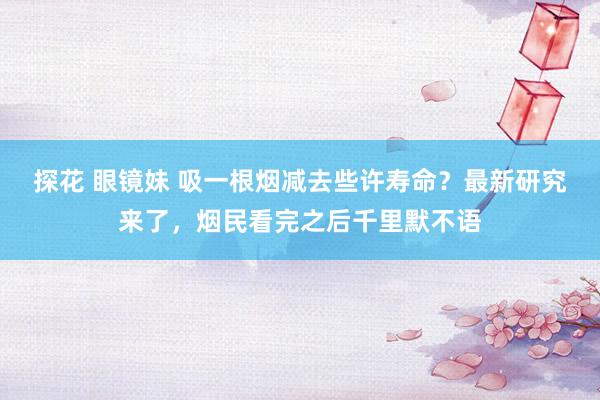 探花 眼镜妹 吸一根烟减去些许寿命？最新研究来了，烟民看完之后千里默不语