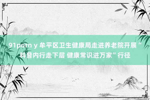 91porn y 牟平区卫生健康局走进养老院开展“科普内行走下层 健康常识进万家”行径