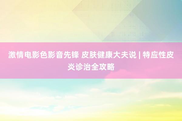 激情电影色影音先锋 皮肤健康大夫说 | 特应性皮炎诊治全攻略