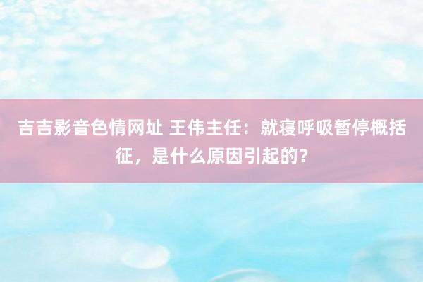 吉吉影音色情网址 王伟主任：就寝呼吸暂停概括征，是什么原因引起的？