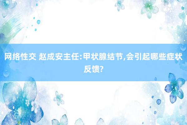 网络性交 赵成安主任:甲状腺结节,会引起哪些症状反馈?