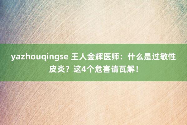 yazhouqingse 王人金辉医师：什么是过敏性皮炎？这4个危害请瓦解！
