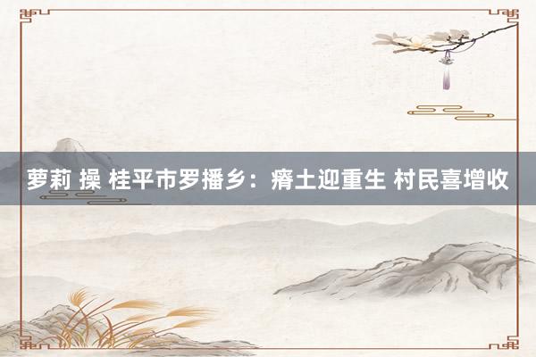 萝莉 操 桂平市罗播乡：瘠土迎重生 村民喜增收