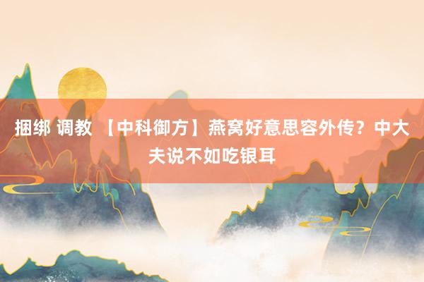 捆绑 调教 【中科御方】燕窝好意思容外传？中大夫说不如吃银耳