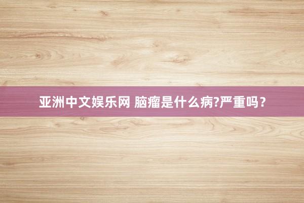 亚洲中文娱乐网 脑瘤是什么病?严重吗？