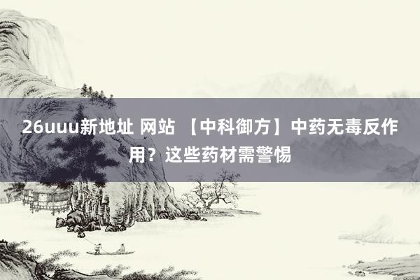 26uuu新地址 网站 【中科御方】中药无毒反作用？这些药材需警惕