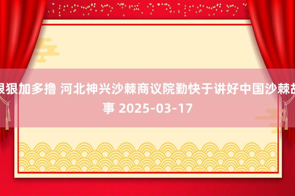 狠狠加多撸 河北神兴沙棘商议院勤快于讲好中国沙棘故事 2025-03-17