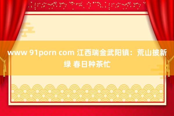 www 91porn com 江西瑞金武阳镇：荒山披新绿 春日种茶忙