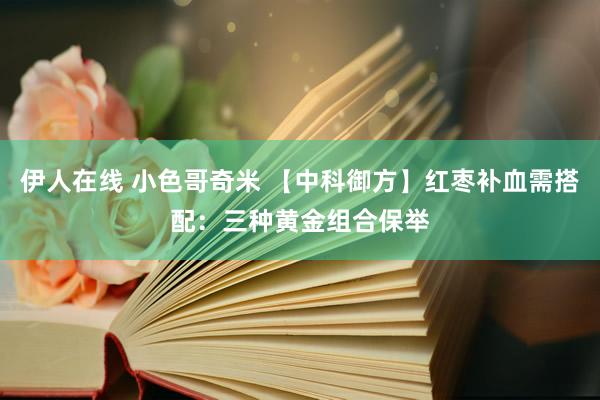 伊人在线 小色哥奇米 【中科御方】红枣补血需搭配：三种黄金组合保举