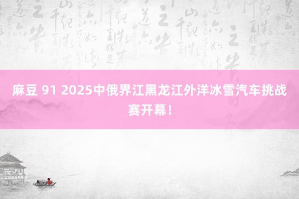 麻豆 91 2025中俄界江黑龙江外洋冰雪汽车挑战赛开幕！