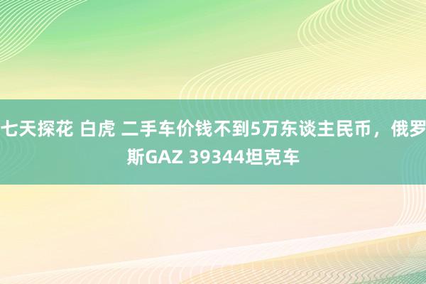 七天探花 白虎 二手车价钱不到5万东谈主民币，俄罗斯GAZ 39344坦克车