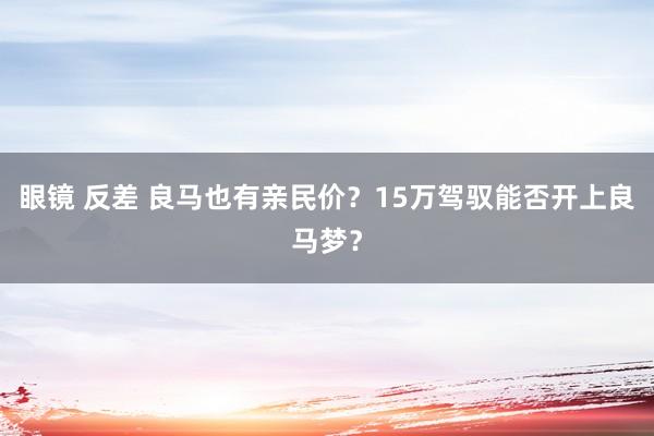 眼镜 反差 良马也有亲民价？15万驾驭能否开上良马梦？