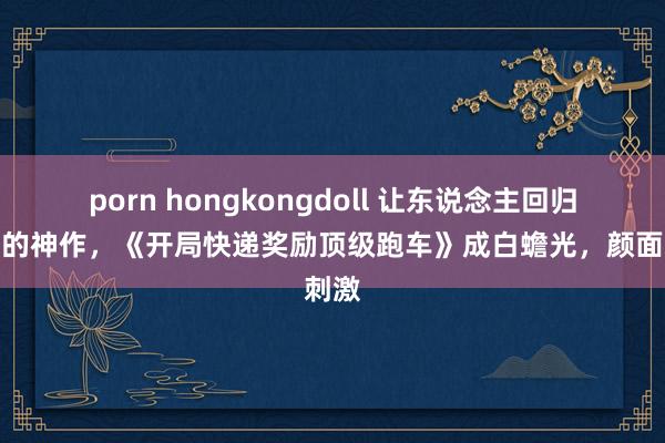 porn hongkongdoll 让东说念主回归犹新的神作，《开局快递奖励顶级跑车》成白蟾光，颜面刺激