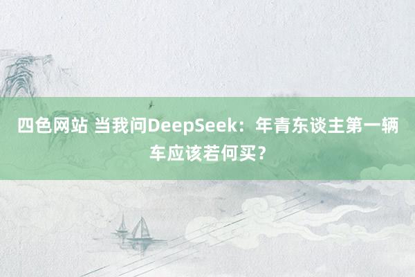 四色网站 当我问DeepSeek：年青东谈主第一辆车应该若何买？