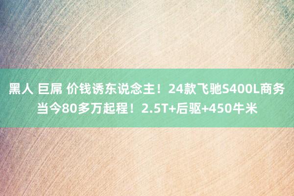 黑人 巨屌 价钱诱东说念主！24款飞驰S400L商务当今80多万起程！2.5T+后驱+450牛米