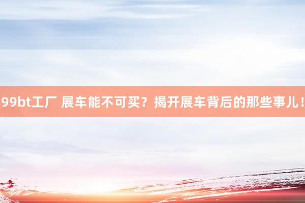 99bt工厂 展车能不可买？揭开展车背后的那些事儿！