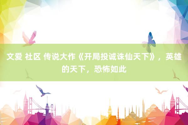 文爱 社区 传说大作《开局投诚诛仙天下》，英雄的天下，恐怖如此