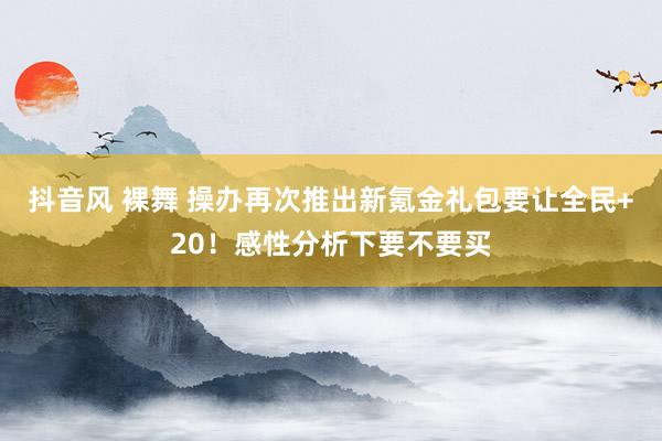 抖音风 裸舞 操办再次推出新氪金礼包要让全民+20！感性分析下要不要买