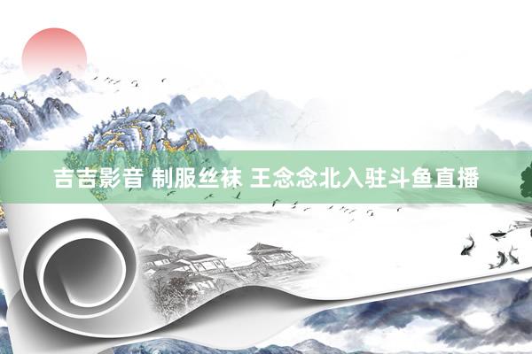 吉吉影音 制服丝袜 王念念北入驻斗鱼直播