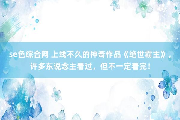 se色综合网 上线不久的神奇作品《绝世霸主》，许多东说念主看过，但不一定看完！