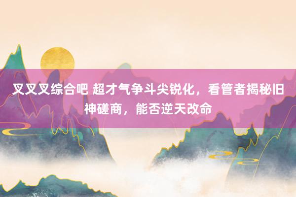 叉叉叉综合吧 超才气争斗尖锐化，看管者揭秘旧神磋商，能否逆天改命