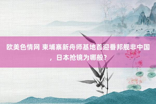 欧美色情网 柬埔寨新舟师基地首迎番邦舰非中国，日本抢镜为哪般？