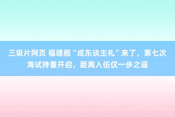 三圾片网页 福建舰“成东谈主礼”来了，第七次海试持重开启，距离入伍仅一步之遥