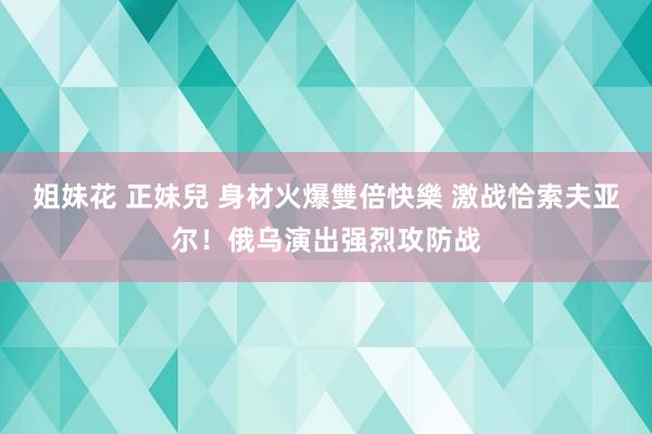 姐妹花 正妹兒 身材火爆雙倍快樂 激战恰索夫亚尔！俄乌演出强烈攻防战