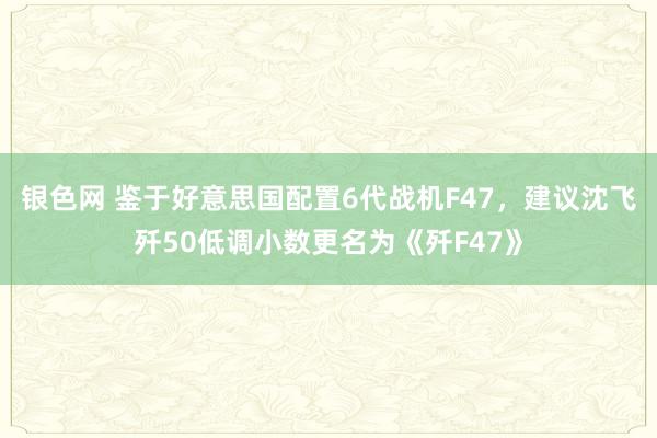 银色网 鉴于好意思国配置6代战机F47，建议沈飞歼50低调小数更名为《歼F47》